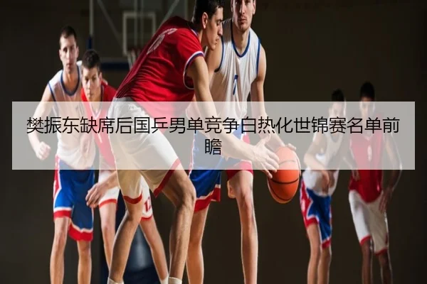 樊振东缺席后国乒男单竞争白热化世锦赛名单前瞻